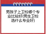 男孩子上卫校哪个专业比较好(男生卫校选什么专业好)