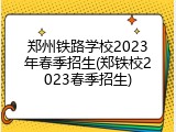 郑州铁路学校2023年春季招生(郑铁校2023春季招生)