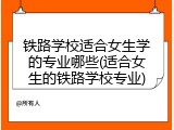 铁路学校适合女生学的专业哪些(适合女生的铁路学校专业)
