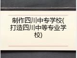 制作四川中专学校(打造四川中等专业学校)