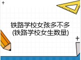 铁路学校女孩多不多(铁路学校女生数量)