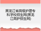 黑龙江省高级护理专科学校招生网(黑龙江高护招生网)