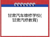 甘肃汽车维修学校(甘肃汽修教育)