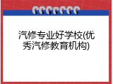 汽修专业好学校(优秀汽修教育机构)