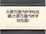 太原万通汽修学校在哪(太原万通汽修学校位置)