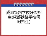成都铁路学校好久招生(成都铁路学校何时招生)