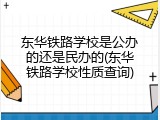 东华铁路学校是公办的还是民办的(东华铁路学校性质查询)