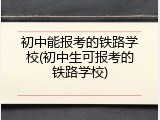初中能报考的铁路学校(初中生可报考的铁路学校)