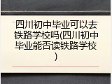四川初中毕业可以去铁路学校吗(四川初中毕业能否读铁路学校)