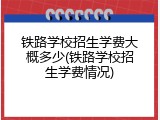 铁路学校招生学费大概多少(铁路学校招生学费情况)