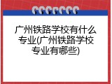广州铁路学校有什么专业(广州铁路学校专业有哪些)