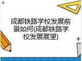 成都铁路学校发展前景如何(成都铁路学校发展展望)