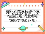 河北铁路学校哪个学校最正规(河北哪所铁路学校最正规)