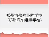 郑州汽修专业的学校(郑州汽车维修学校)