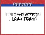 四川最好铁路学校(四川顶尖铁路学校)