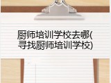 厨师培训学校去哪(寻找厨师培训学校)