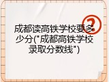 成都读高铁学校要多少分("成都高铁学校录取分数线")