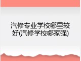 汽修专业学校哪里较好(汽修学校哪家强)