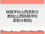 铁路学校山西录取分数线(山西铁路学校录取分数线)