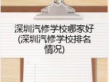 深圳汽修学校哪家好(深圳汽修学校排名情况)