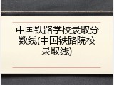 中国铁路学校录取分数线(中国铁路院校录取线)