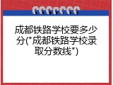成都铁路学校要多少分("成都铁路学校录取分数线")