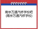 南京万通汽修学校吧(南京万通汽修学校)