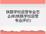 铁路学校运营专业怎么样(铁路学校运营专业评价)