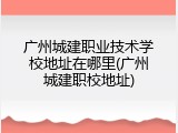 广州城建职业技术学校地址在哪里(广州城建职校地址)