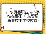 广东贸易职业技术学校在那里(广东贸易职业技术学校位置)