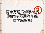 南京万通汽修学校招聘(南京万通汽车维修学院招贤)