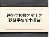 铁路学校排名前十名(铁路学校前十排名)