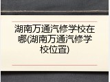 湖南万通汽修学校在哪(湖南万通汽修学校位置)