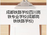 成都铁路学校四川高铁专业学校(成都高铁铁路学校)