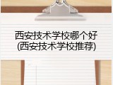 西安技术学校哪个好(西安技术学校推荐)