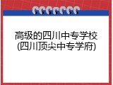 高级的四川中专学校(四川顶尖中专学府)
