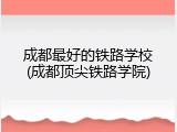 成都最好的铁路学校(成都顶尖铁路学院)