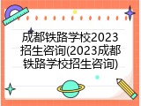 成都铁路学校2023招生咨询(2023成都铁路学校招生咨询)