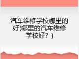 汽车维修学校哪里的好(哪里的汽车维修学校好？)