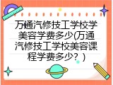 万通汽修技工学校学美容学费多少(万通汽修技工学校美容课程学费多少？)