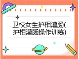 卫校女生护相灌肠(护相灌肠操作训练)