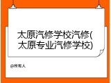 太原汽修学校汽修(太原专业汽修学校)