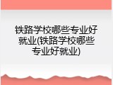 铁路学校哪些专业好就业(铁路学校哪些专业好就业)