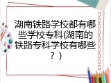 湖南铁路学校都有哪些学校专科(湖南的铁路专科学校有哪些？)