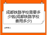 成都铁路学校需要多少钱(成都铁路学校费用多少)