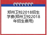 郑州卫校2018招生学费(郑州卫校2018年招生费用)
