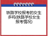 铁路学校报考的女生多吗(铁路学校女生报考情况)