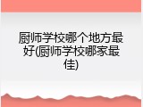 厨师学校哪个地方最好(厨师学校哪家最佳)