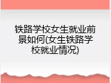 铁路学校女生就业前景如何(女生铁路学校就业情况)
