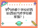 学汽修哪个学校好西安(西安汽修学校哪家强？)